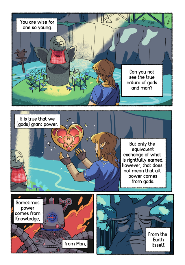 Page 2 of the fan comic. There are 4 panels in this page. In panel 1 Link as at the Goddess shrine in Kakoriko Village. Text box 1: 'You are wise for one so young.' Text box 2: 'Can you not see the true nature of gods and man?'' In panel 2, Link is redeeming a heart piece. Text box 1: 'It is true that we [gods] grant power.' Text box 2: 'But only the equivalent exchange of what is rightfully earned. However, that does not mean that all power comes from gods.' Panel 3 depicts a Guardian charging up its beam. Text box 1: 'Sometimes power comes from Knowledge, from Man -'. Panel 4 depicts the Deku tree. Text box: 'From the Earth itself.'