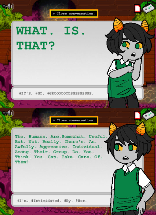 A two fake MSPA Openbound style screenshots are stacked on top of each other. In them, a jade-blood fantroll is speaking. 
            Their dialogue in screenshot 1 says: WHAT.IS.THAT? The dialogue tags are these: IT's. SO. GROOOOOOSSSSS.
            In the second screenshot their dialouge is this: The Humans are Somewhat Useful But Not Really. There's An Awfully Aggressive Individual Amoung Their Group. Do You Think You Can Take Care of Them?
            The dialogue tags are these: I'm Intimidated by Her.