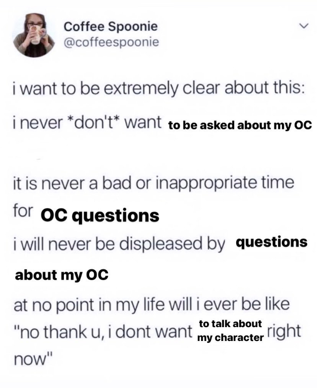 I want to be extremely clear about this: i never don't want to be asked about my OC. it is never a bad or inappropriate time for oc questions. i will never be displeased by questions about my OC. at no point in my life will i ever be like 'no thank you i don't want to talk about my character right now'