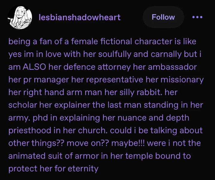 being a fan of a female fictional character is like yes im in love with her soulfully and carnally 
        but i am ALSO her defence attorney her ambassador her pr manager her representative her missionary her right hand arm man her silly rabbit. 
        her scholar her explainer the last man standing in her army. phd in explaining her nuance and depth priesthood in her church.
        could i be talking about other things?? move on?? maybe!!! were i not the animated suit of armor in her temple bound to protect her for eternity.